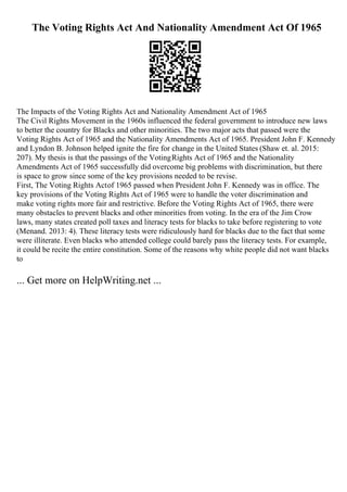 The Voting Rights Act And Nationality Amendment Act Of 1965
The Impacts of the Voting Rights Act and Nationality Amendment Act of 1965
The Civil Rights Movement in the 1960s influenced the federal government to introduce new laws
to better the country for Blacks and other minorities. The two major acts that passed were the
Voting Rights Act of 1965 and the Nationality Amendments Act of 1965. President John F. Kennedy
and Lyndon B. Johnson helped ignite the fire for change in the United States (Shaw et. al. 2015:
207). My thesis is that the passings of the VotingRights Act of 1965 and the Nationality
Amendments Act of 1965 successfully did overcome big problems with discrimination, but there
is space to grow since some of the key provisions needed to be revise.
First, The Voting Rights Actof 1965 passed when President John F. Kennedy was in office. The
key provisions of the Voting Rights Act of 1965 were to handle the voter discrimination and
make voting rights more fair and restrictive. Before the Voting Rights Act of 1965, there were
many obstacles to prevent blacks and other minorities from voting. In the era of the Jim Crow
laws, many states created poll taxes and literacy tests for blacks to take before registering to vote
(Menand. 2013: 4). These literacy tests were ridiculously hard for blacks due to the fact that some
were illiterate. Even blacks who attended college could barely pass the literacy tests. For example,
it could be recite the entire constitution. Some of the reasons why white people did not want blacks
to
... Get more on HelpWriting.net ...
 
