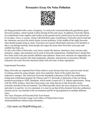 Persuasive Essay On Noise Pollution
are being presented with a sense of urgency, we need to be concerned about the greenhouse gases
fireworks produce, which include Carbon dioxide (CO2) and ozone. In addition, Fireworks fallout
can contaminate water supplies and residue on the ground can be carried away by rain and end up
in our lakes, rivers, or oceans. Along with both these types of pollutions, Fireworks can be loud and
the vibrations can travel far which results in noise pollution. In the middle of the night fireworks
often disturb people trying to sleep. Fireworks can exceed 140 decibels and noise at 85 decibels or
above can damage hearing. Some people also argue the noise from fireworks scares pets and
wildlife like birds, etc.
For the color effect of fireworks, toxic heavy metals like barium, aluminum, lead, mercury salts,
antimony, copper, and strontium can be used in firework compositions. Outdated heavy metals that
have been used in the past include rubidium and cadmium. Some toxic elements are supposedly not
used in fireworks anymore like lead compounds, chlorates, and mercury as mercurous chloride
(calomel), but some firework chemical outlets still sell some of these ingredients.
Experimental Procedure
Many fireworks are imported from China which is scary because they have a proven track record
of cutting corners by using cheaper, more toxic materials. Some of the metals also have
radioactive isotopes. The American Fireworks Standards Laboratory (AFSL) has established a
testing and certification program for Chinese and U.S. fireworks to determine if they are being
produced according to AFSL Standards, which means it meets all U.S. federal requirements. Along
with the AFSL testing s, there have been many case study that prove that fireworks can be
extremely harmful to the environment. The following table shows the toxic elements of Fireworks
and what it is used for. As it is examined, it is clear to see that all the elements from the combustion
reaction can be very harmful to the environment and the living population in multiple different
ways.
The Toxic Elements of Fireworks Pick Your Poison
Toxic Element Fireworks Usage Toxic Effect of Fallout Dust Fumes
Aluminumbrilliant whitesContact dermatitis,
... Get more on HelpWriting.net ...
 