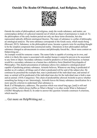 Outside The Realm Of Philosophical, And Religious, Study
Outside the realm of philosophical, and religious, study the words substance, and matter, are
commonplace definer of a physical material out of which an object of permanence is made of. To
the philosophers of the early modern period not only are these terms dissimilar, but also
represented radically different ontological theories. The topic of substance is a pillar of philosophy
an ontological analysis. The term substance corresponds to the Greek ousia, which means being
(Howard, 2013). Substance, in the philosophical sense, became a generic term for anything thought
to be the simplest component that constructed reality. Alterations in how philosophers defined
substance changed as advancements in science and philosophy forced the... Show more content on
Helpwriting.net ...
An example would be someone s name. The name Gabe is capable of existing on its own, and
while it is likely this name is associated with another human it cannot be proven to be associated
to any form or object. Secondary substance would be predictive of form and function; so human
would be a secondary substance as a human has a definitive form (Stanford Encyclopedia of
Philosophy). This dualist presentation of substance allows for a deductive ontological proof
capable of predicting primary substance. Aristotle believes, Whenever one thing is predicated of
another as of a subject, all things said of what is predicated will be said of the subject also. He
continues by presented the example that, man is predicated of the individual man, and animal of
man; so animal will be predicated of the individual man also for the individual man is both a man
and an animal. (1b10, Categories). This chain of predictability allowed Aristotle to prove whether
something has being or not. Interestingly, Aristotle leaves the binary substance classification for a
more specific criterion to understand what substance is.
Book Z of Metaphysics, addresses, The question which was raised long ago, [and] is still and
always will be, which always baffles us What is Being? is in other words What is Substance?
(1028b3 Metaphysics Book Z). In order to answer this question Aristotle constructs 4 criterions,
which must be
... Get more on HelpWriting.net ...
 