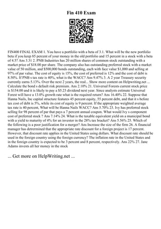 Fin 410 Exam
FIN400 FINAL EXAM 1. You have a portfolio with a beta of 3.1. What will be the new portfolio
beta if you keep 85 percent of your money in the old portfolio and 15 percent in a stock with a beta
of 4.5? Ans 3.31 2. PNB Industries has 20 million shares of common stock outstanding with a
market price of $18.00 per share. The company also has outstanding preferred stock with a market
value of 50 million, and $500,000 bonds outstanding, each with face value $1,000 and selling at
97% of par value. The cost of equity is 15%, the cost of preferred is 12% and the cost of debt is
8.50%. If PNB s tax rate is 40%, what is the WACC? Ans 9.47% 3. A 2 year Treasury security
currently earns 5.13%. Over the next 2 years, the real... Show more content on Helpwriting.net ...
Calculate the bond s default risk premium. Ans 2.10% 21. Universal Forests current stock price
is $154.00 and it is likely to pay a $5.23 dividend next year. Since analysts estimate Universal
Forest will have a 13.0% growth rate what is the required return? Ans 16.40% 22. Suppose that
Hanna Nails, Inc capital structure features 45 percent equity, 55 percent debt, and that it s before
tax cost of debt is 5%, while its cost of equity is 9 percent. If the appropriate weighted average
tax rate is 40 percent, What will be Hanna Nails WACC? Ans 5.70% 23. Ivy has preferred stock
selling for 98 percent of par that pays a 7 percent annual coupon. What would Ivy s component
cost of preferred stock ? Ans 7.14% 24. What is the taxable equivalent yield on a municipal bond
with a yield to maturity of 4% for an investor in the 28% tax bracket? Ans 5.56% 25. Which of
the following is a poor justification for a merger? Ans Increase the size of the firm 26. A financial
manager has detrermined that the appropriate rate discount for a foreign project is 17 percent.
However, that discount rate applies in the United States using dollars. What discount rate should be
used in the foreign country using the foreign currency? The inflation rate in the United States and
in the foreign country is expected to be 3 percent and 8 percent, respectively. Ans 22% 27. Jane
Adams invests all her money in the stock
... Get more on HelpWriting.net ...
 