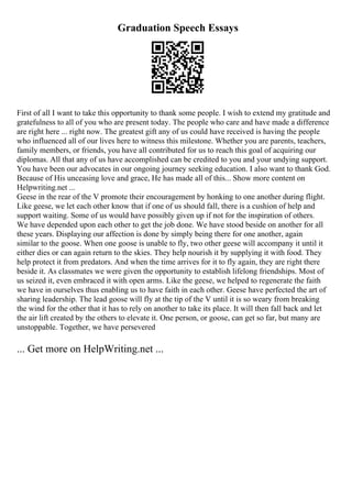 Graduation Speech Essays
First of all I want to take this opportunity to thank some people. I wish to extend my gratitude and
gratefulness to all of you who are present today. The people who care and have made a difference
are right here ... right now. The greatest gift any of us could have received is having the people
who influenced all of our lives here to witness this milestone. Whether you are parents, teachers,
family members, or friends, you have all contributed for us to reach this goal of acquiring our
diplomas. All that any of us have accomplished can be credited to you and your undying support.
You have been our advocates in our ongoing journey seeking education. I also want to thank God.
Because of His unceasing love and grace, He has made all of this... Show more content on
Helpwriting.net ...
Geese in the rear of the V promote their encouragement by honking to one another during flight.
Like geese, we let each other know that if one of us should fall, there is a cushion of help and
support waiting. Some of us would have possibly given up if not for the inspiration of others.
We have depended upon each other to get the job done. We have stood beside on another for all
these years. Displaying our affection is done by simply being there for one another, again
similar to the goose. When one goose is unable to fly, two other geese will accompany it until it
either dies or can again return to the skies. They help nourish it by supplying it with food. They
help protect it from predators. And when the time arrives for it to fly again, they are right there
beside it. As classmates we were given the opportunity to establish lifelong friendships. Most of
us seized it, even embraced it with open arms. Like the geese, we helped to regenerate the faith
we have in ourselves thus enabling us to have faith in each other. Geese have perfected the art of
sharing leadership. The lead goose will fly at the tip of the V until it is so weary from breaking
the wind for the other that it has to rely on another to take its place. It will then fall back and let
the air lift created by the others to elevate it. One person, or goose, can get so far, but many are
unstoppable. Together, we have persevered
... Get more on HelpWriting.net ...
 