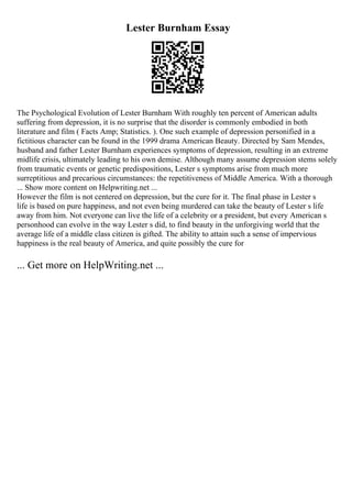 Lester Burnham Essay
The Psychological Evolution of Lester Burnham With roughly ten percent of American adults
suffering from depression, it is no surprise that the disorder is commonly embodied in both
literature and film ( Facts Amp; Statistics. ). One such example of depression personified in a
fictitious character can be found in the 1999 drama American Beauty. Directed by Sam Mendes,
husband and father Lester Burnham experiences symptoms of depression, resulting in an extreme
midlife crisis, ultimately leading to his own demise. Although many assume depression stems solely
from traumatic events or genetic predispositions, Lester s symptoms arise from much more
surreptitious and precarious circumstances: the repetitiveness of Middle America. With a thorough
... Show more content on Helpwriting.net ...
However the film is not centered on depression, but the cure for it. The final phase in Lester s
life is based on pure happiness, and not even being murdered can take the beauty of Lester s life
away from him. Not everyone can live the life of a celebrity or a president, but every American s
personhood can evolve in the way Lester s did, to find beauty in the unforgiving world that the
average life of a middle class citizen is gifted. The ability to attain such a sense of impervious
happiness is the real beauty of America, and quite possibly the cure for
... Get more on HelpWriting.net ...
 