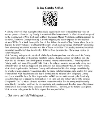 Is Jay Gatsby Selfish
A variety of novels often highlight certain social occasions in order to reveal the true value of
another person s character. Jay Gatsby is a successful businessman who is often taken advantage of
by the wealthy half of New York such as Daisy Buchanan, Meyer Wolfsheim, and Klipspringer. In
the novel, The Great Gatsbywritten by F. Scott Fitzgerald, the author exposes the true societal
views of 1920s New York through the funeral that follows the death of Jay Gatsby, where the writer
displays the empty values of a self centered society, which takes advantage of others by discarding
them when they become of no more use. The affluent 1920s New York society seems to have their
own set of moral beliefs that they live by, different from the majority... Show more content on
Helpwriting.net ...
Nick Carraway s despair after the death of Gatsby reflects upon how much he cared for Gatsby.
Nick realizes that after inviting many people to Gatsby s funeral, nobody cared about him like
Nick did. To illustrate, But all this part of it seemed remote and unessential. I found myself on
Gatsby s side, and alone (Fitzgerald 264). Nick is the only person who seemed to be taking care
of Gatsby after all that has happened, and he knows that he is all Gatsby has. In relative terms,
Nick s feels hopeless after the loss of Gatsby and it shows that Nick has always valued Gatsby
for who he was as a person. To continue, after the many calls Nick makes, only a select few show
to the funeral. Nick becomes anxious due to the fact that he believes all of the people Gatsby
once knew would be there for him. In particular, as Nick arrives to the cemetery he frantically
looks for other cars to appear but then realizes it isn t any use, and nobody else will be coming
(FItzgerald 174). To Nick s distress, he comes to the conclusion that not many people actually
knew Gatsby, but rather used him for his popularity and entertainment. In other words, Nick is one
of the few in this society whose standards are not immoral. Therefore, as the funeral takes place,
Nick s sorrow only grows for the little respect that was paid to Mr.
... Get more on HelpWriting.net ...
 