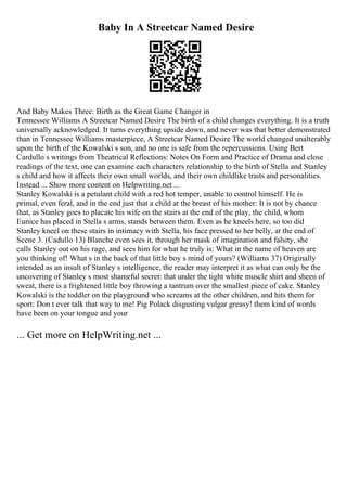 Baby In A Streetcar Named Desire
And Baby Makes Three: Birth as the Great Game Changer in
Tennessee Williams A Streetcar Named Desire The birth of a child changes everything. It is a truth
universally acknowledged. It turns everything upside down, and never was that better demonstrated
than in Tennessee Williams masterpiece, A Streetcar Named Desire
. The world changed unalterably
upon the birth of the Kowalski s son, and no one is safe from the repercussions. Using Bert
Cardullo s writings from Theatrical Reflections: Notes On Form and Practice of Drama and close
readings of the text, one can examine each characters relationship to the birth of Stella and Stanley
s child and how it affects their own small worlds, and their own childlike traits and personalities.
Instead ... Show more content on Helpwriting.net ...
Stanley Kowalski is a petulant child with a red hot temper, unable to control himself. He is
primal, even feral, and in the end just that a child at the breast of his mother: It is not by chance
that, as Stanley goes to placate his wife on the stairs at the end of the play, the child, whom
Eunice has placed in Stella s arms, stands between them. Even as he kneels here, so too did
Stanley kneel on these stairs in intimacy with Stella, his face pressed to her belly, at the end of
Scene 3. (Cadullo 13) Blanche even sees it, through her mask of imagination and falsity, she
calls Stanley out on his rage, and sees him for what he truly is: What in the name of heaven are
you thinking of! What s in the back of that little boy s mind of yours? (Williams 37) Originally
intended as an insult of Stanley s intelligence, the reader may interpret it as what can only be the
uncovering of Stanley s most shameful secret: that under the tight white muscle shirt and sheen of
sweat, there is a frightened little boy throwing a tantrum over the smallest piece of cake. Stanley
Kowalski is the toddler on the playground who screams at the other children, and hits them for
sport: Don t ever talk that way to me! Pig Polack disgusting vulgar greasy! them kind of words
have been on your tongue and your
... Get more on HelpWriting.net ...
 