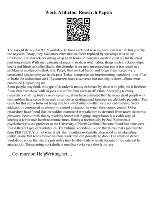 Work Addiction Research Papers
The days of the regular 9 to 5 workday, 40 hour week and relaxing vacations have all but gone by
the wayside. Today, they have more often than not been replaced by workdays with no set
timeframe, a workweek consisting of up to 60 hours or more and vacations that are for the most
part nonexistent. With such extreme changes in modern work habits, things such as relationships,
health and lifestyles suffer. Sadly, this disorder is not new to researchers nor is it as small as a
problem as most people think it is. People that worked harder and longer than needed were
considered ideal employees in the past. Today, companies are implementing mandatory time off as
to battle the addictionto work. Researchers have discovered that not only is there... Show more
content on Helpwriting.net ...
Some people may think this type of disorder is mostly exhibited by those with jobs, but it has been
found that even those with no jobs also suffer from such an affliction. According to many
researchers studying today s work epidemic, it has been estimated that the majority of people with
this problem have come from such situations as dysfunctional families and alcoholic parent(s). The
cause for this stems from not being able to control situations that were not controllable. Work
addiction is considered an attempt to control a situation in which they cannot control. Other
researchers have found that the sudden increase of workaholism is stemmed from recent economic
pressures. People think that by working harder and logging longer hours is a viable way of
keeping a job in such harsh economic times. During a recent study by Saul Robinson, a
psychotherapist and professor at the University of North Carolina Charlotte found that there were
four different types of workaholics. The bulimic workaholic is one that thinks that a job must be
done PERFECTLY or not done at all. The relentless workaholic, described as an adrenaline
junkie, is one that tends to take on more work than can possibly be done. The attention deficit
workaholic is one that starts a job with a fury but then fails to finish because of lost interest for
another job. The savoring workaholic is one that works very slowly, is very
... Get more on HelpWriting.net ...
 