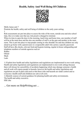 Health, Safety And Well Being Of Children
Molly James unit 7
Promote the health, safety and well being of children in the early years setting.
1
Risk assessments are put into place to assess the risks of the room, outside area and also school
trips, this is to make sure that any risk posed is changed to minimal.
When its time to open the door in the morning, lunch time and home time, one member of staff
will be at the main door and the also one member of staff is at the gate and another in the main
room. This is put into place to stop people coming in who shouldn t be and also children are only
aloud to go home with a parent/carer or a responsible adult who carries a specific password.
Staff all have dbs checks, relevant food and hygiene training, regular in house safeguarding and
telephone numbers of outside agencies such as
Riddor
Ofsted
Mash
Lado
1.1Explain how health and safety legislations and regulations are implemented in own work setting.
Health and safety legislations and regulations are implemented in own work settings because
there will always be a possibility of accidents happening which may damage someone s health
and all work will expose people to hazards, however the health and safety legislations and
regulations are put in place and used so that these risks and hazards are under control and so
everyone s health (staff and children) are safe at all costs.
1.2Identify sources of current guidance for planning health and safety environments.
The health and safety executive.
HSE (the
... Get more on HelpWriting.net ...
 