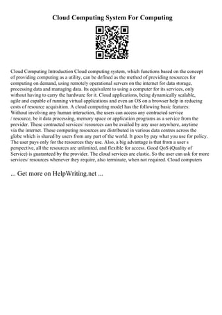 Cloud Computing System For Computing
Cloud Computing Introduction Cloud computing system, which functions based on the concept
of providing computing as a utility, can be defined as the method of providing resources for
computing on demand, using remotely operational servers on the internet for data storage,
processing data and managing data. Its equivalent to using a computer for its services, only
without having to carry the hardware for it. Cloud applications, being dynamically scalable,
agile and capable of running virtual applications and even an OS on a browser help in reducing
costs of resource acquisition. A cloud computing model has the following basic features:
Without involving any human interaction, the users can access any contracted service
/ resource, be it data processing, memory space or application programs as a service from the
provider. These contracted services/ resources can be availed by any user anywhere, anytime
via the internet. These computing resources are distributed in various data centres across the
globe which is shared by users from any part of the world. It goes by pay what you use for policy.
The user pays only for the resources they use. Also, a big advantage is that from a user s
perspective, all the resources are unlimited, and flexible for access. Good QoS (Quality of
Service) is guaranteed by the provider. The cloud services are elastic. So the user can ask for more
services/ resources whenever they require, also terminate, when not required. Cloud computers
... Get more on HelpWriting.net ...
 