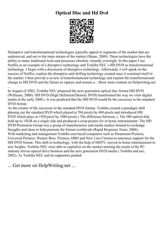 Optical Disc and Hd Dvd
Disruptive and transformational technologies typically appeal to segments of the market that are
undeserved, and not to the main stream of the market (Shane, 2009). These technologies have the
ability to make traditional tools and processes obsolete virtually overnight. In this paper I use
Netflix as an example of a disruptive technology and Toshiba NEC s HD DVD as transformational
technology. I begin with a discussion of disruptive technology. Afterwards, I will speak on the
success of Netflix; explain the disruptive and shifting technology created once it sustained itself in
the market. I then provide a review of transformational technology and explain the transformational
change to HD DVD and the failure to capture and sustain a... Show more content on Helpwriting.net
...
In August of 2002, Toshiba NEC proposed the next generation optical disc format HD DVD
(Williams, 2008). HD DVD (High Definition/Density DVD) transformed the way we view digital
media in the early 2000 s. It was predicted that the HD DVD would be the successor to the standard
DVD format.
As the creator of the successor to the standard DVD format, Toshiba created a paradigm shift
phasing out the standard DVD which played at 704 pixels by 480 pixels and introduced HD
DVD which plays at 1920 pixel by 1080 pixels ( The difference between, ). The HD optical disk
held up to 15GB on a single side and produced a crisp picture for in home entertainment. The HD
DVD Promotion Group was a group of manufacturers and media studios formed to exchange
thoughts and ideas to help promote the format worldwide (Rapid Response Team, 2006).
With marketing and management Toshiba convinced companies such as Paramount Pictures,
Universal Pictures, Warner Bros. Pictures, HBO and New Line Cinema to announce support for the
HD DVD format. This shift in technology, with the help of HDTV, moved in home entertainment to
new heights. Toshiba NEC were able to capitalize on the market meeting the needs of the PC
industry driven optical drive business and the next generation DVD media ( Toshiba and nec,
2002). As Toshiba NEC and its supporters pushed
... Get more on HelpWriting.net ...
 