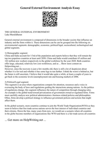 General External Environment Analysis Essay
THE GENERAL EXTERNAL ENVIRONMENT
Laka Muralidharan
General external environment is composed of dimensions in the broader society that influence an
industry and the firms within it. These dimensions can be can be grouped into the following six
environmental segments: demographic, economic, political/legal, sociocultural, technological and
global segments.
1) Demographic segment
China and India account for 1/3rd of the population and experts believe that they will remain the
top two populous countries at least until 2050. China and India would contribute 65 million and
142 million new workers respectively to the global workforce by the year 2020. Both countries
offer large, educated, relatively low cost workforces, and as ... Show more content on
Helpwriting.net ...
However, since the recovery is just a few months old, there is still a lot of skepticism about
whether it is for real and whether it has some legs to run further. I think the worst is behind us, but
the future is still uncertain. I believe that it would take quite a while, at least a couple of years to
get back to the economic levels (unemployment rate and housing market) of 2006.
3) Political/Legal segment
This segment is an area where organizations compete for attention, resources and a voice in
overseeing the body of laws and regulations guiding the interactions among nations. As the politics
of regulations change, this segment influences the nature of competition through changing rules.
An example is the global trend toward privatization of government owned or regulated firms. Firms
must carefully analyze new political administration s business related policies and philosophies.
Often, firms develop a political strategy to influence government policies and actions that might
affect them.
In the global scenario, more countries continue to join the World Trade Organization(WTO) as they
seem to believe that free trade across nations serves the best interest of individual countries and
their citizens. Down the line, many years from now, we would see a scenario where all countries
in the globe become members of organizations like WTO and there is a fair trade across all countries
... Get more on HelpWriting.net ...
 