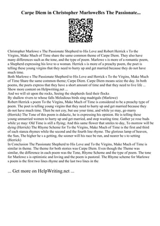 Carpe Diem in Christopher MarloweВґs The Passionate...
Christopher Marlowe s The Passionate Shepherd to His Love and Robert Herrick s To the
Virgins, Make Much of Time share the same common theme of Carpe Diem. They also have
many differences such as the tone, and the type of poem. Marlowe s is more of a romantic poem,
a Shepherd expressing his love to a woman. Herrick s is more of a preachy poem, the poet is
telling these young virgins that they need to hurry up and get married because they do not have
much time.
Both Marlowe s The Passionate Shepherd to His Love and Herrick s To the Virgins, Make Much
of Time Share the same common theme; Carpe Diem. Carpe Diem means seize the day. In both
poems, the poets express that they have a short amount of time and that they need to live life ...
Show more content on Helpwriting.net ...
And we will sit upon the rocks, Seeing the shepherds feed their flocks
By shallow rivers to whose falls Melodious birds sing madrigals (Marlowe)
Robert Herrick s poem To the Virgins, Make Much of Time is considered to be a preachy type of
poem. The poet is telling young virgins that they need to hurry up and get married because they
do not have much time. Then be not coy, but use your time, and while ye may, go marry
(Herrick) The Tone of this poem is didactic, he is expressing his opinion. He is telling these
young unmarried women to hurry up and get married, and stop wasting time. Gather ye rose buds
while ye may: Old Time is still a flying; And this same flower that smiles to day, To morrow will be
dying (Herrick) The Rhyme Scheme for To the Virgins, Make Much of Time is the first and third
of each stanza rhymes while the second and the fourth line rhyme. The glorious lamp of heaven,
the Sun, The higher he s a getting, the sooner will his race be run, and nearer he s to setting
(Herrick)
In Conclusion The Passionate Shepherd to His Love and To the Virgins, Make Much of Time is
similar in theme. The theme for both stories was Carpe Diem. Even though the Theme was
similar, the difference in each poem was the Tone, Rhyme Scheme and the type of poem. The tone
for Marlowe s is optimistic and loving and the poem is pastoral. The Rhyme scheme for Marlowe
s poem is the first two lines rhyme and the last two lines in the
... Get more on HelpWriting.net ...
 