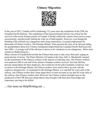 Chinese Migration
In the year of 2017, Canada will be celebrating 132 years since the completion of the CPR, the
Canadian Pacific Railway. The completion of the transcontinental railway was critical for the
survival of the newly formed country of Canada. It finally unified the country from coast to coast,
economically, and physically linking the wide set of land together. However, even though the
building of the railroad was a dangerous and a long construction, it created employment for
thousands of Chinese workers. The Heritage Minute: Nitro presents the story of an old man telling
his grandchildren about how Chinese immigrants helped build the Canadian Pacific Railwayin the
late 1800 s. A younger self of the old man is shown as he volunteers to set a dangerous... Show more
content on Helpwriting.net ...
Many citizens of Canada believed that the Chinese had come to take away their jobs, urging on
great amount of racism. The Prime Minister of Canada at the time, John A. Macdonald, insisted
on the recruitment of the Chinese workers in the interest of reducing costs. The Chinese workers
were paid one fifth to one half of the salaries Canadian workers received. Not only did they
provide cheap labour for their employers, but would also do the jobs Canadians would not. Just
as shown in the Heritage Minute, the Chinese workers were used to blow up rock with the
explosive nitroglycerin. As mentioned in the Heritage Minute, it is said that for every mile of the
railway, one Chinese worker died. Some argue that it is more accurate to say that for every mile of
the railway, four Chinese workers died. However, the Chinese workers brought more to the
production of the CPR than just cheap labour; they brought with them their knowledge and
experience, proving to be skilled
... Get more on HelpWriting.net ...
 
