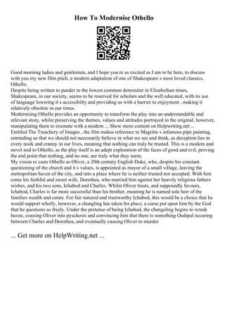 How To Modernise Othello
Good morning ladies and gentlemen, and I hope you re as excited as I am to be here, to discuss
with you my new film pitch, a modern adaptation of one of Shakespeare s most loved classics,
Othello.
Despite being written to pander to the lowest common demoniter in Elizabethan times,
Shakespeare, in our society, seems to be reserved for scholars and the well educated, with its use
of language lowering it s accessibilty and providing us with a barrier to enjoyment , making it
relatively obsolete in our times.
Modernising Othello provides an opportunity to transform the play into an understandable and
relevant story, whilst preserving the themes, values and attitudes portrayed in the original, however,
manipulating them to resonate with a modern ... Show more content on Helpwriting.net ...
Entitled The Treachery of Images , the film makes reference to Magritte s infamous pipe painting,
reminding us that we should not necessarily believe in what we see and think, as deception lies in
every nook and cranny in our lives, meaning that nothing can truly be trusted. This is a modern and
novel nod to Othello, as the play itself is an adept exploration of the faces of good and evil, proving
the end point that nothing, and no one, are truly what they seem.
My vision re casts Othello as Oliver, a 20th century English Duke, who, despite his constant
questioning of the church and it s values, is appointed as mayor of a small village, leaving the
metropolitan haven of the city, and into a place where he is neither trusted nor accepted. With him
come his faithful and sweet wife, Dorothea, who married him against her heavily religious fathers
wishes, and his two sons, Ichabod and Charles. Whilst Oliver trusts, and supposedly favours,
Ichabod, Charles is far more successful than his brother, meaning he is named sole heir of the
families wealth and estate. For fair natured and trustworthy Ichabod, this would be a choice that he
would support wholly, however, a changling has taken his place, a curse put upon him by the God
that he questions so freely. Under the pretense of being Ichabod, the changeling begins to wreak
havoc, coaxing Oliver into pyschosis and convincing him that there is something Oedipal occuring
between Charles and Dorothea, and eventually causing Oliver to murder
... Get more on HelpWriting.net ...
 
