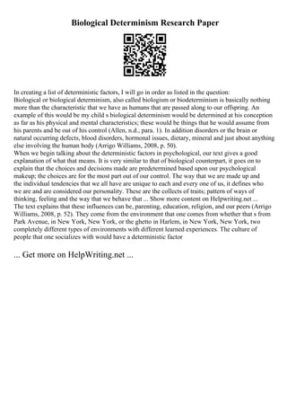 Biological Determinism Research Paper
In creating a list of deterministic factors, I will go in order as listed in the question:
Biological or biological determinism, also called biologism or biodeterminism is basically nothing
more than the characteristic that we have as humans that are passed along to our offspring. An
example of this would be my child s biological determinism would be determined at his conception
as far as his physical and mental characteristics; these would be things that he would assume from
his parents and be out of his control (Allen, n.d., para. 1). In addition disorders or the brain or
natural occurring defects, blood disorders, hormonal issues, dietary, mineral and just about anything
else involving the human body (Arrigo Williams, 2008, p. 50).
When we begin talking about the deterministic factors in psychological, our text gives a good
explanation of what that means. It is very similar to that of biological counterpart, it goes on to
explain that the choices and decisions made are predetermined based upon our psychological
makeup; the choices are for the most part out of our control. The way that we are made up and
the individual tendencies that we all have are unique to each and every one of us, it defines who
we are and are considered our personality. These are the collects of traits; pattern of ways of
thinking, feeling and the way that we behave that ... Show more content on Helpwriting.net ...
The text explains that these influences can be, parenting, education, religion, and our peers (Arrigo
Williams, 2008, p. 52). They come from the environment that one comes from whether that s from
Park Avenue, in New York, New York, or the ghetto in Harlem, in New York, New York, two
completely different types of environments with different learned experiences. The culture of
people that one socializes with would have a deterministic factor
... Get more on HelpWriting.net ...
 