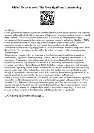 Global Governance Is The Most Significant Undertaking...
Introduction
Global governance is the most significant undertaking towards political collaboration that addresses,
mediates and provides leadership to issues that affect member states and has huge impacts on world
trade. In the last few decades, various communities in the world have become increasingly
interconnected due to economic integration and increasing change in technology (Ikenberry, 2015).
Global governance constitutes organizing, administering and supervision of global affairs and
processes without a prescribed world government. Correspondingly, it offers real and
accommodative problem solving engagements in social, environment, economic and political issues
(Iorio, 2014). There are various entities within the global governance ... Show more content on
Helpwriting.net ...
Besides, the governance bodies are interested in coordinating specific mechanisms regarding
accountability, legitimacy, and transparency (Jackson, 2008). Consequently, they emphasize on
transparency, bureaucratic participation, reasoned decisions, and accessibility to assessment
mechanisms. Besides, they focus on circumvention of unnecessary measures and illegitimate
avoidance expectations (Busch Reinhardt, 2003). Global governance is made up of an incongruent
assortment of regulatory entities that facilitate decision making and administrative activities facing
member states. Such bodies include Basel Committee that regulate and supervise banking sector
through of the territories of the member states. This committee liaises between governments of the
member countries, the secretariat of the global governance entities and the banks.
Global governing bodies develop laws that monitor the operations of trading international regulatory
entities like world trade organization to help in enhancing transparency and accountability (Weiss
Kammel, 2015). This activity has huge impacts on operations of free trade and ensures that each
member transacts freely, fairly and performs the legitimate trade. Besides, the institution ensures
that fairness, due process, and procedural participation been adhered accordingly. Without due
process, the legal system will lack legitimacy and efficacy. Fairness is significant
... Get more on HelpWriting.net ...
 