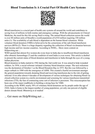 Blood Transfusion Is A Crucial Part Of Health Care Systems
Blood transfusion is a crucial part of health care systems all around the world and contributes to
saving lives of millions in both routine and emergency settings. With the advancements in Clinical
Medicine, the need for this life saving fluid is rising. The annual blood collection across the world
is over 88 million units of bloodfor a world population of 6,910 million requiring 150 million
units (1). The availability of safe blood is dependent on the human blood volunteers. While
volunteer blood donation (VBD) is believed to be the cornerstone of the safe blood transfusion
services (BTS) (2). There is a huge disparity regarding the collection of blood via donation between
high income and low income countries. According to WHO,... Show more content on
Helpwriting.net ...
WHO quoted that almost five women die every hour in India due to insufficient blood transfusion
after obstetric hemorrhage (7) and the condition of rural India is even worse. This article is drafted
to present the current status of blood donation and transfusion in India through the eyes of a young
Indian physician.
Blood donation in India started in 1942 during the 2nd world war. It was aimed to help wounded
soldiers. In 1954, a social reformer initiated voluntary blood donation camps. The next milestone
was the declaration of October 1 as the Blood Donation Day in 1975. But this was followed by a
major setback in 1980 with the emergence of AIDS. This created a fearful environment amongst
the general population towards donating blood and receiving transfusion due to the risk of getting
infected. Even after almost 4 decades of development of various techniques for obtaining blood via
closed collection system in a sterile environment and screening for various transfusion transmitted
infections (TTI), the fear of contracting some sort of infection is persistent. This misconception has
been one of the major roadblocks to building a strong base for VBD.
According to the WHO, nearly 38% of voluntary blood donations are by people under the age of
25(8). India is home to the largest number of young population, yet only one percent of eligible
donors donate blood. Bharatwaj et al studied
... Get more on HelpWriting.net ...
 