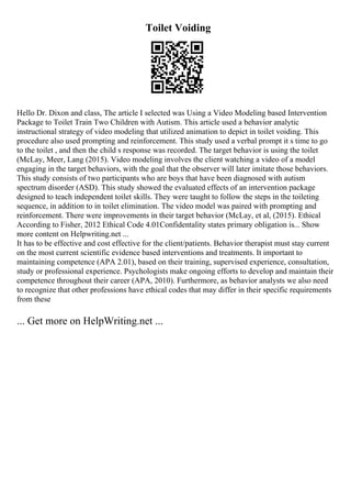 Toilet Voiding
Hello Dr. Dixon and class, The article I selected was Using a Video Modeling based Intervention
Package to Toilet Train Two Children with Autism. This article used a behavior analytic
instructional strategy of video modeling that utilized animation to depict in toilet voiding. This
procedure also used prompting and reinforcement. This study used a verbal prompt it s time to go
to the toilet , and then the child s response was recorded. The target behavior is using the toilet
(McLay, Meer, Lang (2015). Video modeling involves the client watching a video of a model
engaging in the target behaviors, with the goal that the observer will later imitate those behaviors.
This study consists of two participants who are boys that have been diagnosed with autism
spectrum disorder (ASD). This study showed the evaluated effects of an intervention package
designed to teach independent toilet skills. They were taught to follow the steps in the toileting
sequence, in addition to in toilet elimination. The video model was paired with prompting and
reinforcement. There were improvements in their target behavior (McLay, et al, (2015). Ethical
According to Fisher, 2012 Ethical Code 4.01Confidentality states primary obligation is... Show
more content on Helpwriting.net ...
It has to be effective and cost effective for the client/patients. Behavior therapist must stay current
on the most current scientific evidence based interventions and treatments. It important to
maintaining competence (APA 2.01), based on their training, supervised experience, consultation,
study or professional experience. Psychologists make ongoing efforts to develop and maintain their
competence throughout their career (APA, 2010). Furthermore, as behavior analysts we also need
to recognize that other professions have ethical codes that may differ in their specific requirements
from these
... Get more on HelpWriting.net ...
 