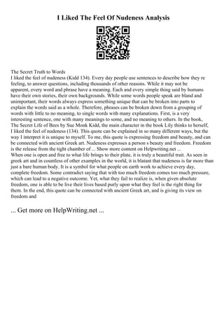 I Liked The Feel Of Nudeness Analysis
The Secret Truth to Words
I liked the feel of nudeness (Kidd 134). Every day people use sentences to describe how they re
feeling, to answer questions, including thousands of other reasons. While it may not be
apparent, every word and phrase have a meaning. Each and every simple thing said by humans
have their own stories, their own backgrounds. While some words people speak are bland and
unimportant, their words always express something unique that can be broken into parts to
explain the words said as a whole. Therefore, phrases can be broken down from a grouping of
words with little to no meaning, to single words with many explanations. First, is a very
interesting sentence, one with many meanings to some, and no meaning to others. In the book,
The Secret Life of Bees by Sue Monk Kidd, the main character in the book Lily thinks to herself,
I liked the feel of nudeness (134). This quote can be explained in so many different ways, but the
way I interpret it is unique to myself. To me, this quote is expressing freedom and beauty, and can
be connected with ancient Greek art. Nudeness expresses a person s beauty and freedom. Freedom
is the release from the tight chamber of ... Show more content on Helpwriting.net ...
When one is open and free to what life brings to their plate, it is truly a beautiful trait. As seen in
greek art and in countless of other examples in the world, it is blatant that nudeness is far more than
just a bare human body. It is a symbol for what people on earth work to achieve every day,
complete freedom. Some contradict saying that with too much freedom comes too much pressure,
which can lead to a negative outcome. Yet, what they fail to realize is, when given absolute
freedom, one is able to be live their lives based purly upon what they feel is the right thing for
them. In the end, this quote can be connected with ancient Greek art, and is giving its view on
freedom and
... Get more on HelpWriting.net ...
 