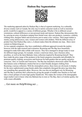 Hudson Bay Segmentation
The marketing approach taken by Hudson Bay is that of segment marketing. In a culturally
diverse country such as Canada, the only way to satisfy consumer needs as well as maximize
profit; would be to appeal to a variety of different groups. Whether it be to different sexual
orientations, cultural differences or just personal needs and interest. Hudson Bay demonstrates this
by carrying an array of products ranging from formal wear, skin care products, cosmetics, celebrity
clothing lines, designer labels and accessories just to name a few varieties. Their target market is
mainly young adolescences, men, women and women with children. With the different array of
product lines that Hudson Bay carry s, it almost makes them the ultimate one stop... Show more
content on Helpwriting.net ...
As two separate companies, they have established a different approach towards the market,
however with the right research and evaluation, Rousteing and The Bay have beautifully
managed to make both sides collide with success. They have managed to design ready to wear
for different target groups, for example, women s outerwear shoes, men s business attire,
jewellery, as well as the latest Balmain Army collection inspired by Rousteing himself. They
have made the price range of the products in the listed categories reasonable and affordable for
premium quality clothing, accessories and footwear for both genders that are quality and price
conscious. Also, in Toronto and Vancouver, The Bay has launched a showroom called The Room
that features some of Balmain s hottest but not so retail friendly designer clothing from
Rousteing s runway collection. With the stratospheric prices, these items are obviously in display
for the more sophisticated young female adults that completely disregard the price tag when they
see something they genuinely adore. However, this was also an intelligent way for Rousteing
and The Bay to promote their collection by giving the people of middle class families to feel and
take a closer glimpse of some high quality handiwork. This makes the women of the demographic
target market want to know what else Balmain has in store at The Bay, that is of similar quality, but
with a more affordable
... Get more on HelpWriting.net ...
 