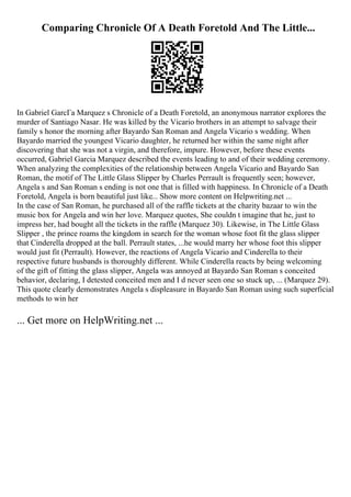 Comparing Chronicle Of A Death Foretold And The Little...
In Gabriel GarcГa Marquez s Chronicle of a Death Foretold, an anonymous narrator explores the
murder of Santiago Nasar. He was killed by the Vicario brothers in an attempt to salvage their
family s honor the morning after Bayardo San Roman and Angela Vicario s wedding. When
Bayardo married the youngest Vicario daughter, he returned her within the same night after
discovering that she was not a virgin, and therefore, impure. However, before these events
occurred, Gabriel Garcia Marquez described the events leading to and of their wedding ceremony.
When analyzing the complexities of the relationship between Angela Vicario and Bayardo San
Roman, the motif of The Little Glass Slipper by Charles Perrault is frequently seen; however,
Angela s and San Roman s ending is not one that is filled with happiness. In Chronicle of a Death
Foretold, Angela is born beautiful just like... Show more content on Helpwriting.net ...
In the case of San Roman, he purchased all of the raffle tickets at the charity bazaar to win the
music box for Angela and win her love. Marquez quotes, She couldn t imagine that he, just to
impress her, had bought all the tickets in the raffle (Marquez 30). Likewise, in The Little Glass
Slipper , the prince roams the kingdom in search for the woman whose foot fit the glass slipper
that Cinderella dropped at the ball. Perrault states, ...he would marry her whose foot this slipper
would just fit (Perrault). However, the reactions of Angela Vicario and Cinderella to their
respective future husbands is thoroughly different. While Cinderella reacts by being welcoming
of the gift of fitting the glass slipper, Angela was annoyed at Bayardo San Roman s conceited
behavior, declaring, I detested conceited men and I d never seen one so stuck up, ... (Marquez 29).
This quote clearly demonstrates Angela s displeasure in Bayardo San Roman using such superficial
methods to win her
... Get more on HelpWriting.net ...
 