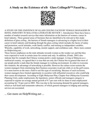 A Study on the Existence of вЂ Glass CeilingвЂ™ Faced by...
A STUDY ON THE EXISTENCE OF GLASS CEILING FACED BY FEMALE MANAGERS IN
HOTEL INDUSTRY IN MALAYSIA LITERATURE REVIEW 1. Introduction There have been a
number of market research surveys that states information on the barriers of women s career in
hotel industry. Three general areas of literature that are identified to be relevant to this study:
definition of glass ceiling , the barriers of female managers in advancing to a higher level in their
career in hotel industry and breaking through the glass ceiling which includes the factor of salary
and promotion, social attitudes, work family conflict, and training as independent variables.
Whereby, capability of work, networking, morale support, and confidence and... Show more content
on Helpwriting.net ...
These factors emphasize on the male attitudes towards women as the weaker sex and that they
were expected to work in certain areas for certain task only. In addition, (Frank, 2001) also
indicate that for example that Chinese woman prefer a male manager. Living in Malaysia as a
multiracial country, we agreed that it is true that not only the Chinese but in general that most of
our people prefer a male than the female manager in working environment. In order to overcome
this situation, the advantage of networking is possible. However the culture exists restrain the
women managers from entertaining their business associates in private clubs or on the golf course.
It is more known as the men s field to suit this type of socializing. Because of such exclusion,
women managers have limited opportunity to socialize with influential executives who could help
their career development. According to Eight Malaysian Plan, Chapter four (Malaysian Economic
Planning Unit), under employment, the legislators, senior officials and managers category is
expected to register an average annual growth of 4.7 per cent with its share to total employment
accounting for 7.8 per cent in 2005. This was due to the increasing demand for general managers,
which as well hotel and restaurants subsector, of which general managers in lodging and catering
services are accounted.
... Get more on HelpWriting.net ...
 