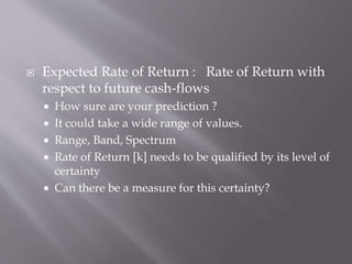  Expected Rate of Return : Rate of Return with
respect to future cash-flows
 How sure are your prediction ?
 It could take a wide range of values.
 Range, Band, Spectrum
 Rate of Return [k] needs to be qualified by its level of
certainty
 Can there be a measure for this certainty?
 