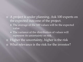  A project is under planning. Ask 100 experts on
the expected outcome of the project.
 The average of the 100 values will be the expected
value
 The variance of the distribution of values will
represent its uncertainty or risk.
 Higher the uncertainty, higher is the risk
 What relevance is the risk for the investor?
 