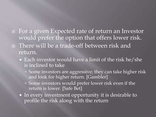  For a given Expected rate of return an Investor
would prefer the option that offers lower risk.
 There will be a trade-off between risk and
return.
 Each investor would have a limit of the risk he/she
is inclined to take
 Some investors are aggressive; they can take higher risk
and look for higher return. [Gambler]
 Some investors would prefer lower risk even if the
return is lower. [Safe Bet]
 In every investment opportunity it is desirable to
profile the risk along with the return
 