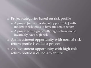  Project categories based on risk profile
 A project [or an investment opportunity] with
moderate risk tends to have moderate return
 A project with significantly high return would
invariably have high risk
 An investment opportunity with normal risk-
return profile is called a project
 An investment opportunity with high risk-
return profile is called a ‘Venture’
 