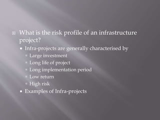  What is the risk profile of an infrastructure
project?
 Infra-projects are generally characterised by
 Large investment
 Long life of project
 Long implementation period
 Low return
 High risk
 Examples of Infra-projects
 