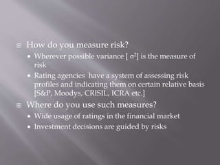  How do you measure risk?
 Wherever possible variance [ σ2] is the measure of
risk
 Rating agencies have a system of assessing risk
profiles and indicating them on certain relative basis
[S&P, Moodys, CRISIL, ICRA etc.]
 Where do you use such measures?
 Wide usage of ratings in the financial market
 Investment decisions are guided by risks
 