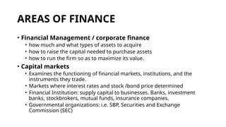 AREAS OF FINANCE
• Financial Management / corporate finance
• how much and what types of assets to acquire
• how to raise the capital needed to purchase assets
• how to run the firm so as to maximize its value.
• Capital markets
• Examines the functioning of financial markets, institutions, and the
instruments they trade.
• Markets where interest rates and stock /bond price determined
• Financial Institution: supply capital to businesses. Banks, investment
banks, stockbrokers, mutual funds, insurance companies.
• Governmental organizations: i.e. SBP, Securities and Exchange
Commission (SEC)
 