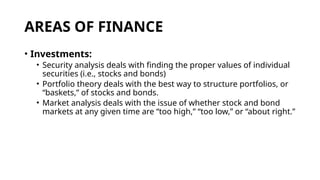 AREAS OF FINANCE
• Investments:
• Security analysis deals with finding the proper values of individual
securities (i.e., stocks and bonds)
• Portfolio theory deals with the best way to structure portfolios, or
“baskets,” of stocks and bonds.
• Market analysis deals with the issue of whether stock and bond
markets at any given time are “too high,” “too low,” or “about right.”
 