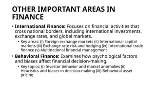 OTHER IMPORTANT AREAS IN
FINANCE
• International Finance: Focuses on financial activities that
cross national borders, including international investments,
exchange rates, and global markets.
• Key areas: (i) Foreign exchange markets (ii) International capital
markets (iii) Exchange rate risk and hedging (iv) International trade
finance (v) Multinational financial management
• Behavioral Finance: Examines how psychological factors
and biases affect financial decision-making.
• Key topics: (i) Investor behavior and market anomalies (ii)
Heuristics and biases in decision-making (iii) Behavioral asset
pricing
 