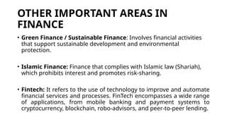OTHER IMPORTANT AREAS IN
FINANCE
• Green Finance / Sustainable Finance: Involves financial activities
that support sustainable development and environmental
protection.
• Islamic Finance: Finance that complies with Islamic law (Shariah),
which prohibits interest and promotes risk-sharing.
• Fintech: It refers to the use of technology to improve and automate
financial services and processes. FinTech encompasses a wide range
of applications, from mobile banking and payment systems to
cryptocurrency, blockchain, robo-advisors, and peer-to-peer lending.
 