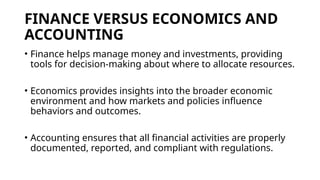 FINANCE VERSUS ECONOMICS AND
ACCOUNTING
• Finance helps manage money and investments, providing
tools for decision-making about where to allocate resources.
• Economics provides insights into the broader economic
environment and how markets and policies influence
behaviors and outcomes.
• Accounting ensures that all financial activities are properly
documented, reported, and compliant with regulations.
 