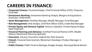 CAREERS IN FINANCE:
• Corporate Finance: Financial Analyst, Chief Financial Officer (CFO), Treasurer,
Controller
• Investment Banking: Investment Banking Analyst, Mergers & Acquisitions
Associate, Underwriter.
• Asset Management: Portfolio Manager, Wealth Manager, Fund Manager
• Risk Management: Risk Analyst, Chief Risk Officer (CRO), Credit Risk Manager
• Private Equity and Venture Capital: Venture Capitalist, Private Equity Analyst,
Deal Originator
• Financial Planning and Advisory: Certified Financial Planner (CFP), Wealth
Advisor, Retirement Planning Specialist
• Insurance: Actuary, Insurance Underwriter, Risk Assessor
• Fintech: Financial Data Scientist, Blockchain Developer, Product Manager in
Fintech
• Public Finance: Public Finance Manager, Budget Analyst, Municipal Bond Advisor
 