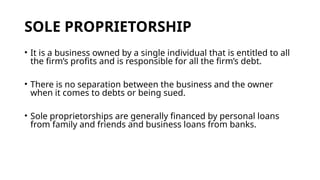 SOLE PROPRIETORSHIP
• It is a business owned by a single individual that is entitled to all
the firm’s profits and is responsible for all the firm’s debt.
• There is no separation between the business and the owner
when it comes to debts or being sued.
• Sole proprietorships are generally financed by personal loans
from family and friends and business loans from banks.
 