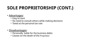 SOLE PROPRIETORSHIP (CONT.)
• Advantages:
• Easy to start
• No need to consult others while making decisions
• Taxed at the personal tax rate
• Disadvantages:
• Personally liable for the business debts
• Ceases on the death of the Proprietor
 