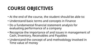 COURSE OBJECTIVES
• At the end of the course, the student should be able to:
• Understand basic terms and concepts in Finance
• Do a fundamental financial statement analysis for
evaluating performance of a company
• Recognize the importance of and issues in management of
Cash, Inventory, Receivables and Payables
• Understand the concept of and methodology involved in
Time value of money
 
