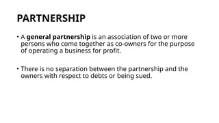 PARTNERSHIP
• A general partnership is an association of two or more
persons who come together as co-owners for the purpose
of operating a business for profit.
• There is no separation between the partnership and the
owners with respect to debts or being sued.
 