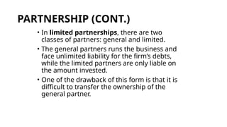 PARTNERSHIP (CONT.)
• In limited partnerships, there are two
classes of partners: general and limited.
• The general partners runs the business and
face unlimited liability for the firm’s debts,
while the limited partners are only liable on
the amount invested.
• One of the drawback of this form is that it is
difficult to transfer the ownership of the
general partner.
 