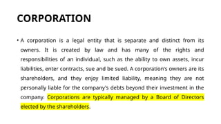 CORPORATION
• A corporation is a legal entity that is separate and distinct from its
owners. It is created by law and has many of the rights and
responsibilities of an individual, such as the ability to own assets, incur
liabilities, enter contracts, sue and be sued. A corporation's owners are its
shareholders, and they enjoy limited liability, meaning they are not
personally liable for the company's debts beyond their investment in the
company. Corporations are typically managed by a Board of Directors
elected by the shareholders.
 