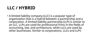 LLC / HYBRID
• A limited liability company (LLC) is a popular type of
organization that is a hybrid between a partnership and a
corporation. A limited liability partnership (LLP) is similar to
an LLC. LLPs are used for professional firms in the fields of
accounting, law, and architecture, while LLCs are used by
other businesses. Similar to corporations, LLCs and LLPs
 