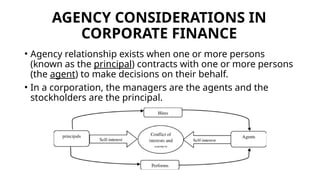 AGENCY CONSIDERATIONS IN
CORPORATE FINANCE
• Agency relationship exists when one or more persons
(known as the principal) contracts with one or more persons
(the agent) to make decisions on their behalf.
• In a corporation, the managers are the agents and the
stockholders are the principal.
 
