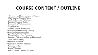COURSE CONTENT / OUTLINE
• Overview and Basic concepts of Finance
•The Financial Analysis Process
•Analysis Tools and Techniques
•Common Financial Ratios
•Horizontal & Vertical Analysis
•Trend Analysis
•Working Capital Management
•Managing and Measuring Liquidity
•Managing Accounts Payable
•Managing Short-Term Financing
•Company Policies regarding working capital
•Time Value of Money
•Securities Valuation
•Purpose of Business Valuation
•Valuation of Debt
•Equity Valuation
•Cost of Capital (Sources of Finance)
 