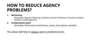 HOW TO REDUCE AGENCY
PROBLEMS?
1. Monitoring
(Examples: Reports, Meetings, Auditors, board of directors, financial markets,
bankers, credit agencies)
2. Compensation plans
(Examples: Performance based bonus, salary, stock options, benefits)
The above will help to reduce agency problems/costs.
 