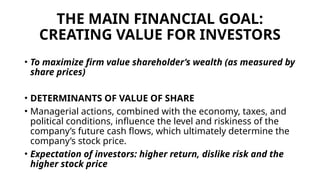 THE MAIN FINANCIAL GOAL:
CREATING VALUE FOR INVESTORS
• To maximize firm value shareholder’s wealth (as measured by
share prices)
• DETERMINANTS OF VALUE OF SHARE
• Managerial actions, combined with the economy, taxes, and
political conditions, influence the level and riskiness of the
company’s future cash flows, which ultimately determine the
company’s stock price.
• Expectation of investors: higher return, dislike risk and the
higher stock price
 