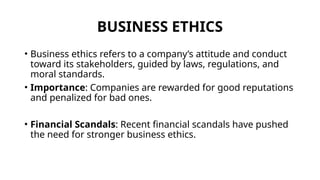 BUSINESS ETHICS
• Business ethics refers to a company’s attitude and conduct
toward its stakeholders, guided by laws, regulations, and
moral standards.
• Importance: Companies are rewarded for good reputations
and penalized for bad ones.
• Financial Scandals: Recent financial scandals have pushed
the need for stronger business ethics.
 