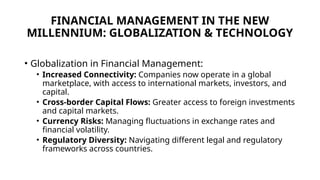 FINANCIAL MANAGEMENT IN THE NEW
MILLENNIUM: GLOBALIZATION & TECHNOLOGY
• Globalization in Financial Management:
• Increased Connectivity: Companies now operate in a global
marketplace, with access to international markets, investors, and
capital.
• Cross-border Capital Flows: Greater access to foreign investments
and capital markets.
• Currency Risks: Managing fluctuations in exchange rates and
financial volatility.
• Regulatory Diversity: Navigating different legal and regulatory
frameworks across countries.
 