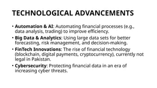 TECHNOLOGICAL ADVANCEMENTS
• Automation & AI: Automating financial processes (e.g.,
data analysis, trading) to improve efficiency.
• Big Data & Analytics: Using large data sets for better
forecasting, risk management, and decision-making.
• FinTech Innovations: The rise of financial technology
(blockchain, digital payments, cryptocurrency), currently not
legal in Pakistan.
• Cybersecurity: Protecting financial data in an era of
increasing cyber threats.
 